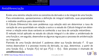 Antidiferenciação
A Integral Indefinida
As Primeiras Integrais Imediatas
Antidiferenciação
Existe uma estreita relação entre os conceitos da derivada e o da integral de uma função.
Para entendermos, apresentaremos a definição de integral indefinida, suas propriedades
e métodos analíticos para determiná-la.
O Cálculo Diferencial lida com problemas cuja solução está em determinar a taxa de
variação de uma quantidade em relação a outra e o estudo do Cálculo Integral em deter-
minar a relação entre duas variáveis se conhecida a sua taxa de variação instantânea.
O método inicial aplicado no estudo do cálculo integral é o de obter a antiderivada de
uma função e, em seguida, desenvolve-se algumas regras para o processo de antiderivação
ou integração.
Partindo de uma função derivável f, podemos obter sua função derivada f′. O que
iremos desenvolver é o processo inverso da derivada, ou seja, determinar, a partir de
uma função f(x), a função F(x) tal que F′(x) = f(x). Este processo é chamado de
antidiferenciação.
2 CETEC Paulo Henrique Ribeiro do Nascimento 12 de julho de 2022
 