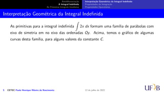 Antidiferenciação
A Integral Indefinida
As Primeiras Integrais Imediatas
Interpretação Geométrica da Integral Indefinida
Propriedades da Integração
Propriedades Operatórias
Interpretação Geométrica da Integral Indefinida
As primitivas para a integral indefinida
∫
2x dx formam uma família de parábolas com
eixo de simetria em no eixo das ordenadas Oy. Acima, temos o gráfico de algumas
curvas desta família, para alguns valores da constante C.
5 CETEC Paulo Henrique Ribeiro do Nascimento 12 de julho de 2022
 
