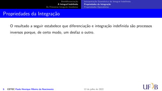 Antidiferenciação
A Integral Indefinida
As Primeiras Integrais Imediatas
Interpretação Geométrica da Integral Indefinida
Propriedades da Integração
Propriedades Operatórias
Propriedades da Integração
O resultado a seguir estabelece que diferenciação e integração indefinida são processos
inversos porque, de certo modo, um desfaz o outro.
6 CETEC Paulo Henrique Ribeiro do Nascimento 12 de julho de 2022
 