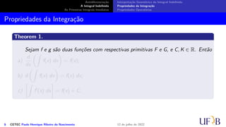 Antidiferenciação
A Integral Indefinida
As Primeiras Integrais Imediatas
Interpretação Geométrica da Integral Indefinida
Propriedades da Integração
Propriedades Operatórias
Propriedades da Integração
Theorem 1.
Sejam f e g são duas funções com respectivas primitivas F e G, e C, K ∈ R. Então
a)
d
dx
(∫
f(x) dx
)
= f(x);
b) d
(∫
f(x) dx
)
= f(x) dx;
c)
[∫
f′
(x) dx
]
= f(x) + C;
6 CETEC Paulo Henrique Ribeiro do Nascimento 12 de julho de 2022
 