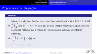 Antidiferenciação
A Integral Indefinida
As Primeiras Integrais Imediatas
Interpretação Geométrica da Integral Indefinida
Propriedades da Integração
Propriedades Operatórias
Propriedades da Integração
Theorem 1.
Sejam f e g são duas funções com respectivas primitivas F e G, e C, K ∈ R. Então
a)
d
dx
(∫
f(x) dx
)
= f(x); (A derivada de uma integral indefinida é igual a função
integrando (observe que o resultado vem da própria definição de integral
indefinida)
b) d
(∫
f(x) dx
)
= f(x) dx;
c)
[∫
f′
(x) dx
]
= f(x) + C;
6 CETEC Paulo Henrique Ribeiro do Nascimento 12 de julho de 2022
 