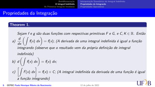 Antidiferenciação
A Integral Indefinida
As Primeiras Integrais Imediatas
Interpretação Geométrica da Integral Indefinida
Propriedades da Integração
Propriedades Operatórias
Propriedades da Integração
Theorem 1.
Sejam f e g são duas funções com respectivas primitivas F e G, e C, K ∈ R. Então
a)
d
dx
(∫
f(x) dx
)
= f(x); (A derivada de uma integral indefinida é igual a função
integrando (observe que o resultado vem da própria definição de integral
indefinida)
b) d
(∫
f(x) dx
)
= f(x) dx;
c)
[∫
f′
(x) dx
]
= f(x) + C; (A integral indefinida da derivada de uma função é igual
a função integrando)
6 CETEC Paulo Henrique Ribeiro do Nascimento 12 de julho de 2022
 