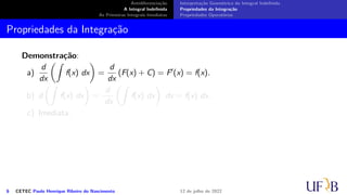 Antidiferenciação
A Integral Indefinida
As Primeiras Integrais Imediatas
Interpretação Geométrica da Integral Indefinida
Propriedades da Integração
Propriedades Operatórias
Propriedades da Integração
Demonstração:
a)
d
dx
(∫
f(x) dx
)
=
d
dx
(F(x) + C) = F′(x) = f(x).
b) d
(∫
f(x) dx
)
=
d
dx
(∫
f(x) dx
)
dx = f(x) dx.
c) Imediata.
6 CETEC Paulo Henrique Ribeiro do Nascimento 12 de julho de 2022
 