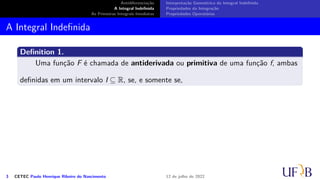 Antidiferenciação
A Integral Indefinida
As Primeiras Integrais Imediatas
Interpretação Geométrica da Integral Indefinida
Propriedades da Integração
Propriedades Operatórias
A Integral Indefinida
Definition 1.
Uma função F é chamada de antiderivada ou primitiva de uma função f, ambas
definidas em um intervalo I ⊆ R, se, e somente se,
3 CETEC Paulo Henrique Ribeiro do Nascimento 12 de julho de 2022
 
