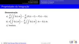 Antidiferenciação
A Integral Indefinida
As Primeiras Integrais Imediatas
Interpretação Geométrica da Integral Indefinida
Propriedades da Integração
Propriedades Operatórias
Propriedades da Integração
Demonstração:
a)
d
dx
(∫
f(x) dx
)
=
d
dx
(F(x) + C) = F′(x) = f(x).
b) d
(∫
f(x) dx
)
=
d
dx
(∫
f(x) dx
)
dx = f(x) dx.
c) Imediata.
6 CETEC Paulo Henrique Ribeiro do Nascimento 12 de julho de 2022
 