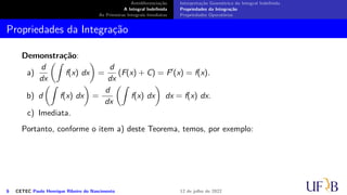 Antidiferenciação
A Integral Indefinida
As Primeiras Integrais Imediatas
Interpretação Geométrica da Integral Indefinida
Propriedades da Integração
Propriedades Operatórias
Propriedades da Integração
Demonstração:
a)
d
dx
(∫
f(x) dx
)
=
d
dx
(F(x) + C) = F′(x) = f(x).
b) d
(∫
f(x) dx
)
=
d
dx
(∫
f(x) dx
)
dx = f(x) dx.
c) Imediata.
Portanto, conforme o item a) deste Teorema, temos, por exemplo:
6 CETEC Paulo Henrique Ribeiro do Nascimento 12 de julho de 2022
 