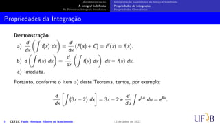 Antidiferenciação
A Integral Indefinida
As Primeiras Integrais Imediatas
Interpretação Geométrica da Integral Indefinida
Propriedades da Integração
Propriedades Operatórias
Propriedades da Integração
Demonstração:
a)
d
dx
(∫
f(x) dx
)
=
d
dx
(F(x) + C) = F′(x) = f(x).
b) d
(∫
f(x) dx
)
=
d
dx
(∫
f(x) dx
)
dx = f(x) dx.
c) Imediata.
Portanto, conforme o item a) deste Teorema, temos, por exemplo:
d
dx
[∫
(3x − 2) dx
]
= 3x − 2 e
d
du
∫
e4u
du = e4u
.
6 CETEC Paulo Henrique Ribeiro do Nascimento 12 de julho de 2022
 