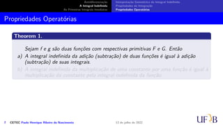 Antidiferenciação
A Integral Indefinida
As Primeiras Integrais Imediatas
Interpretação Geométrica da Integral Indefinida
Propriedades da Integração
Propriedades Operatórias
Propriedades Operatórias
Theorem 1.
Sejam f e g são duas funções com respectivas primitivas F e G. Então
a) A integral indefinida da adição (subtração) de duas funções é igual à adição
(subtração) de suas integrais.
b) A integral indefinida da multiplicação de uma constante por uma função é igual à
multiplicação da constante pela integral indefinida da função.
7 CETEC Paulo Henrique Ribeiro do Nascimento 12 de julho de 2022
 