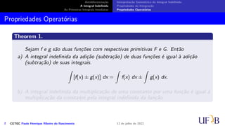 Antidiferenciação
A Integral Indefinida
As Primeiras Integrais Imediatas
Interpretação Geométrica da Integral Indefinida
Propriedades da Integração
Propriedades Operatórias
Propriedades Operatórias
Theorem 1.
Sejam f e g são duas funções com respectivas primitivas F e G. Então
a) A integral indefinida da adição (subtração) de duas funções é igual à adição
(subtração) de suas integrais.
∫
[f(x) ± g(x)] dx =
∫
f(x) dx ±
∫
g(x) dx.
b) A integral indefinida da multiplicação de uma constante por uma função é igual à
multiplicação da constante pela integral indefinida da função.
7 CETEC Paulo Henrique Ribeiro do Nascimento 12 de julho de 2022
 