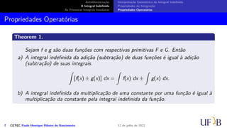Antidiferenciação
A Integral Indefinida
As Primeiras Integrais Imediatas
Interpretação Geométrica da Integral Indefinida
Propriedades da Integração
Propriedades Operatórias
Propriedades Operatórias
Theorem 1.
Sejam f e g são duas funções com respectivas primitivas F e G. Então
a) A integral indefinida da adição (subtração) de duas funções é igual à adição
(subtração) de suas integrais.
∫
[f(x) ± g(x)] dx =
∫
f(x) dx ±
∫
g(x) dx.
b) A integral indefinida da multiplicação de uma constante por uma função é igual à
multiplicação da constante pela integral indefinida da função.
7 CETEC Paulo Henrique Ribeiro do Nascimento 12 de julho de 2022
 