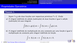 Antidiferenciação
A Integral Indefinida
As Primeiras Integrais Imediatas
Interpretação Geométrica da Integral Indefinida
Propriedades da Integração
Propriedades Operatórias
Propriedades Operatórias
Theorem 1.
Sejam f e g são duas funções com respectivas primitivas F e G. Então
a) A integral indefinida da adição (subtração) de duas funções é igual à adição
(subtração) de suas integrais.
∫
[f(x) ± g(x)] dx =
∫
f(x) dx ±
∫
g(x) dx.
b) A integral indefinida da multiplicação de uma constante por uma função é igual à
multiplicação da constante pela integral indefinida da função.
∫
k · f(x) dx = k ·
∫
f(x) dx, k ∈ R.
7 CETEC Paulo Henrique Ribeiro do Nascimento 12 de julho de 2022
 