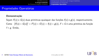 Antidiferenciação
A Integral Indefinida
As Primeiras Integrais Imediatas
Interpretação Geométrica da Integral Indefinida
Propriedades da Integração
Propriedades Operatórias
Propriedades Operatórias
Demonstração:
Sejam F(x) e G(x) duas primitivas quaisquer das funções f(x) e g(x), respectivamente.
Como [F(x) + G(x)]′ = F′(x) + G′(x) = f(x) + g(x), F + G é uma primitiva da função
f + g. Então,
7 CETEC Paulo Henrique Ribeiro do Nascimento 12 de julho de 2022
 