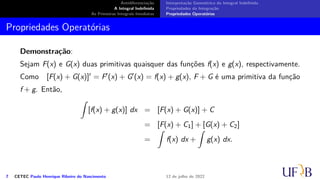 Antidiferenciação
A Integral Indefinida
As Primeiras Integrais Imediatas
Interpretação Geométrica da Integral Indefinida
Propriedades da Integração
Propriedades Operatórias
Propriedades Operatórias
Demonstração:
Sejam F(x) e G(x) duas primitivas quaisquer das funções f(x) e g(x), respectivamente.
Como [F(x) + G(x)]′ = F′(x) + G′(x) = f(x) + g(x), F + G é uma primitiva da função
f + g. Então,
∫
[f(x) + g(x)] dx = [F(x) + G(x)] + C
= [F(x) + C1] + [G(x) + C2]
=
∫
f(x) dx +
∫
g(x) dx.
7 CETEC Paulo Henrique Ribeiro do Nascimento 12 de julho de 2022
 