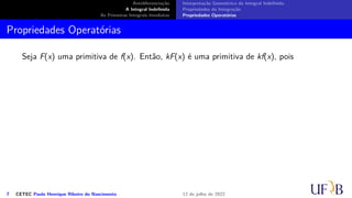 Antidiferenciação
A Integral Indefinida
As Primeiras Integrais Imediatas
Interpretação Geométrica da Integral Indefinida
Propriedades da Integração
Propriedades Operatórias
Propriedades Operatórias
Seja F(x) uma primitiva de f(x). Então, kF(x) é uma primitiva de kf(x), pois
7 CETEC Paulo Henrique Ribeiro do Nascimento 12 de julho de 2022
 
