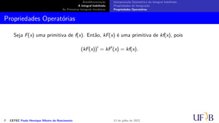Antidiferenciação
A Integral Indefinida
As Primeiras Integrais Imediatas
Interpretação Geométrica da Integral Indefinida
Propriedades da Integração
Propriedades Operatórias
Propriedades Operatórias
Seja F(x) uma primitiva de f(x). Então, kF(x) é uma primitiva de kf(x), pois
(kF(x))′
= kF′
(x) = kf(x).
7 CETEC Paulo Henrique Ribeiro do Nascimento 12 de julho de 2022
 