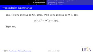 Antidiferenciação
A Integral Indefinida
As Primeiras Integrais Imediatas
Interpretação Geométrica da Integral Indefinida
Propriedades da Integração
Propriedades Operatórias
Propriedades Operatórias
Seja F(x) uma primitiva de f(x). Então, kF(x) é uma primitiva de kf(x), pois
(kF(x))′
= kF′
(x) = kf(x).
Segue que,
7 CETEC Paulo Henrique Ribeiro do Nascimento 12 de julho de 2022
 