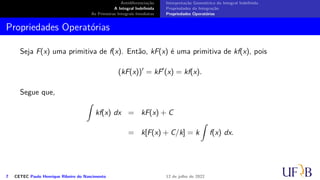 Antidiferenciação
A Integral Indefinida
As Primeiras Integrais Imediatas
Interpretação Geométrica da Integral Indefinida
Propriedades da Integração
Propriedades Operatórias
Propriedades Operatórias
Seja F(x) uma primitiva de f(x). Então, kF(x) é uma primitiva de kf(x), pois
(kF(x))′
= kF′
(x) = kf(x).
Segue que,
∫
kf(x) dx = kF(x) + C
= k[F(x) + C/k] = k
∫
f(x) dx.
7 CETEC Paulo Henrique Ribeiro do Nascimento 12 de julho de 2022
 