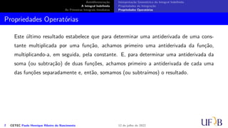 Antidiferenciação
A Integral Indefinida
As Primeiras Integrais Imediatas
Interpretação Geométrica da Integral Indefinida
Propriedades da Integração
Propriedades Operatórias
Propriedades Operatórias
Este último resultado estabelece que para determinar uma antiderivada de uma cons-
tante multiplicada por uma função, achamos primeiro uma antiderivada da função,
multiplicando-a, em seguida, pela constante. E, para determinar uma antiderivada da
soma (ou subtração) de duas funções, achamos primeiro a antiderivada de cada uma
das funções separadamente e, então, somamos (ou subtraímos) o resultado.
7 CETEC Paulo Henrique Ribeiro do Nascimento 12 de julho de 2022
 
