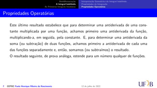 Antidiferenciação
A Integral Indefinida
As Primeiras Integrais Imediatas
Interpretação Geométrica da Integral Indefinida
Propriedades da Integração
Propriedades Operatórias
Propriedades Operatórias
Este último resultado estabelece que para determinar uma antiderivada de uma cons-
tante multiplicada por uma função, achamos primeiro uma antiderivada da função,
multiplicando-a, em seguida, pela constante. E, para determinar uma antiderivada da
soma (ou subtração) de duas funções, achamos primeiro a antiderivada de cada uma
das funções separadamente e, então, somamos (ou subtraímos) o resultado.
O resultado seguinte, de prova análoga, estende para um número qualquer de funções.
7 CETEC Paulo Henrique Ribeiro do Nascimento 12 de julho de 2022
 