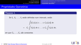 Antidiferenciação
A Integral Indefinida
As Primeiras Integrais Imediatas
Interpretação Geométrica da Integral Indefinida
Propriedades da Integração
Propriedades Operatórias
Propriedades Operatórias
Theorem 1.
Se f1, f2, . . ., fn estão definidas num intervalo, então
∫
[C1f1(x) ± . . . ± Cnfn(x)] dx
= C1
∫
f1(x) dx ± . . . ± Cn
∫
fn(x) dx,
em que C1, . . . , Cn são constantes.
7 CETEC Paulo Henrique Ribeiro do Nascimento 12 de julho de 2022
 