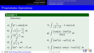 Antidiferenciação
A Integral Indefinida
As Primeiras Integrais Imediatas
Interpretação Geométrica da Integral Indefinida
Propriedades da Integração
Propriedades Operatórias
Propriedades Operatórias
Example 2.
Determine:
a)
∫
[ex
+ cos(x)] dx
b)
∫
√
x
[
x +
1
x
]
dx
c)
∫
2x3 + 1
x2
dx
d)
∫
x2
x2 + 1
dx
e)
∫
(5x4
− 8x3
+ x2
) dx
f)
∫
1
√
1 − x2
− 2 sin(x) dx
g)
∫
2 cot(x) − 3 sin2
(x)
sin(x)
dx
h)
∫
[
tan2
(x) − cot2
(x)
]
dx
i)
∫
[
3 sec(x) · tan(x) − 5 csc2
(x)
]
dx
8 CETEC Paulo Henrique Ribeiro do Nascimento 12 de julho de 2022
 