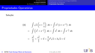 Antidiferenciação
A Integral Indefinida
As Primeiras Integrais Imediatas
Interpretação Geométrica da Integral Indefinida
Propriedades da Integração
Propriedades Operatórias
Propriedades Operatórias
Solução:
(b)
∫
√
x
(
x +
1
x
)
dx =
∫
x
1
2
(
x + x−1
)
dx
=
∫ (
x
3
2 + x− 1
2
)
dx =
∫
x
3
2 dx +
∫
x− 1
2 dx
=
x
5
2
5
2
+
x
1
2
1
2
+ C =
2
5
x2√
x + 2
√
x + C
8 CETEC Paulo Henrique Ribeiro do Nascimento 12 de julho de 2022
 
