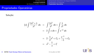 Antidiferenciação
A Integral Indefinida
As Primeiras Integrais Imediatas
Interpretação Geométrica da Integral Indefinida
Propriedades da Integração
Propriedades Operatórias
Propriedades Operatórias
Solução:
(c)
∫
2x3 + 1
x2
dx =
∫
2x3
x2
dx +
∫
1
x2
dx
= 2
∫
x dx +
∫
x−2
dx
= 2 ·
1
2
x2
+ C1 +
x−1
−1
+ C2
= x2
−
1
x
+ C
8 CETEC Paulo Henrique Ribeiro do Nascimento 12 de julho de 2022
 