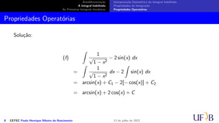 Antidiferenciação
A Integral Indefinida
As Primeiras Integrais Imediatas
Interpretação Geométrica da Integral Indefinida
Propriedades da Integração
Propriedades Operatórias
Propriedades Operatórias
Solução:
(f)
∫
1
√
1 − x2
− 2 sin(x) dx
=
∫
1
√
1 − x2
dx − 2
∫
sin(x) dx
= arcsin(x) + C1 − 2[− cos(x)] + C2
= arcsin(x) + 2 cos(x) + C
8 CETEC Paulo Henrique Ribeiro do Nascimento 12 de julho de 2022
 