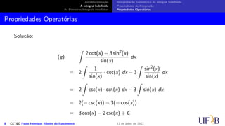 Antidiferenciação
A Integral Indefinida
As Primeiras Integrais Imediatas
Interpretação Geométrica da Integral Indefinida
Propriedades da Integração
Propriedades Operatórias
Propriedades Operatórias
Solução:
(g)
∫
2 cot(x) − 3 sin2
(x)
sin(x)
dx
= 2
∫
1
sin(x)
· cot(x) dx − 3
∫
sin2
(x)
sin(x)
dx
= 2
∫
csc(x) · cot(x) dx − 3
∫
sin(x) dx
= 2(− csc(x)) − 3(− cos(x))
= 3 cos(x) − 2 csc(x) + C
8 CETEC Paulo Henrique Ribeiro do Nascimento 12 de julho de 2022
 