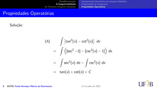 Antidiferenciação
A Integral Indefinida
As Primeiras Integrais Imediatas
Interpretação Geométrica da Integral Indefinida
Propriedades da Integração
Propriedades Operatórias
Propriedades Operatórias
Solução:
(h)
∫
[
tan2
(x) − cot2
(x)
]
dx
=
∫ (
[sec2
−1] − [csc2
(x) − 1]
)
dx
=
∫
sec2
(x) dx −
∫
csc2
(x) dx
= tan(x) + cot(x) + C
8 CETEC Paulo Henrique Ribeiro do Nascimento 12 de julho de 2022
 