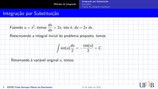 Métodos de Integração
Integração por Substituição
Exemplos
Tabela de integrais imediatas
Integração por Substituição
Fazendo u = x2, temos
du
dx
= 2x, isto é, du = 2x dx.
Reescrevendo a integral inicial do problema proposto, temos:
Z
sin(u)
du
2
= −
cos(u)
2
+ C.
Retornando à variável original x, temos:
2 CETEC Paulo Henrique Ribeiro do Nascimento 13 de julho de 2022
 