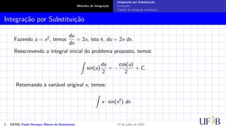 Métodos de Integração
Integração por Substituição
Exemplos
Tabela de integrais imediatas
Integração por Substituição
Fazendo u = x2, temos
du
dx
= 2x, isto é, du = 2x dx.
Reescrevendo a integral inicial do problema proposto, temos:
Z
sin(u)
du
2
= −
cos(u)
2
+ C.
Retornando à variável original x, temos:
Z
x · sin(x2
) dx
2 CETEC Paulo Henrique Ribeiro do Nascimento 13 de julho de 2022
 