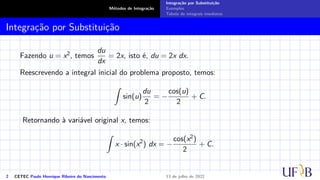Métodos de Integração
Integração por Substituição
Exemplos
Tabela de integrais imediatas
Integração por Substituição
Fazendo u = x2, temos
du
dx
= 2x, isto é, du = 2x dx.
Reescrevendo a integral inicial do problema proposto, temos:
Z
sin(u)
du
2
= −
cos(u)
2
+ C.
Retornando à variável original x, temos:
Z
x · sin(x2
) dx = −
cos(x2)
2
+ C.
2 CETEC Paulo Henrique Ribeiro do Nascimento 13 de julho de 2022
 