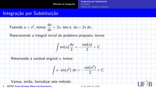 Métodos de Integração
Integração por Substituição
Exemplos
Tabela de integrais imediatas
Integração por Substituição
Fazendo u = x2, temos
du
dx
= 2x, isto é, du = 2x dx.
Reescrevendo a integral inicial do problema proposto, temos:
Z
sin(u)
du
2
= −
cos(u)
2
+ C.
Retornando à variável original x, temos:
Z
x · sin(x2
) dx = −
cos(x2)
2
+ C.
Vamos, então, formalizar este método:
2 CETEC Paulo Henrique Ribeiro do Nascimento 13 de julho de 2022
 