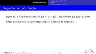 Métodos de Integração
Integração por Substituição
Exemplos
Tabela de integrais imediatas
Integração por Substituição
Sejam f(x) e F(x) duas funções tais que F′(x) = f(x). Suponhamos que g(x) seja outra
função derivável cuja imagem esteja contida no domínio da função F(x).
2 CETEC Paulo Henrique Ribeiro do Nascimento 13 de julho de 2022
 