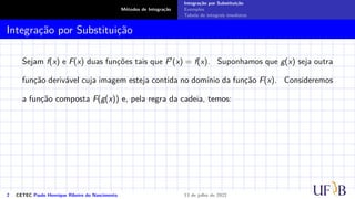 Métodos de Integração
Integração por Substituição
Exemplos
Tabela de integrais imediatas
Integração por Substituição
Sejam f(x) e F(x) duas funções tais que F′(x) = f(x). Suponhamos que g(x) seja outra
função derivável cuja imagem esteja contida no domínio da função F(x). Consideremos
a função composta F(g(x)) e, pela regra da cadeia, temos:
2 CETEC Paulo Henrique Ribeiro do Nascimento 13 de julho de 2022
 