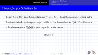 Métodos de Integração
Integração por Substituição
Exemplos
Tabela de integrais imediatas
Integração por Substituição
Sejam f(x) e F(x) duas funções tais que F′(x) = f(x). Suponhamos que g(x) seja outra
função derivável cuja imagem esteja contida no domínio da função F(x). Consideremos
a função composta F(g(x)) e, pela regra da cadeia, temos:
[F(g(x))]′
2 CETEC Paulo Henrique Ribeiro do Nascimento 13 de julho de 2022
 