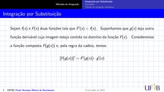Métodos de Integração
Integração por Substituição
Exemplos
Tabela de integrais imediatas
Integração por Substituição
Sejam f(x) e F(x) duas funções tais que F′(x) = f(x). Suponhamos que g(x) seja outra
função derivável cuja imagem esteja contida no domínio da função F(x). Consideremos
a função composta F(g(x)) e, pela regra da cadeia, temos:
[F(g(x))]′
= F′
(g(x)) · g′
(x)
2 CETEC Paulo Henrique Ribeiro do Nascimento 13 de julho de 2022
 