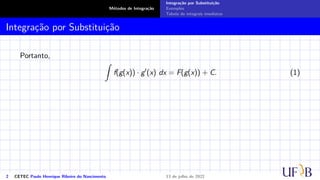 Métodos de Integração
Integração por Substituição
Exemplos
Tabela de integrais imediatas
Integração por Substituição
Portanto,
Z
f(g(x)) · g′
(x) dx = F(g(x)) + C. (1)
2 CETEC Paulo Henrique Ribeiro do Nascimento 13 de julho de 2022
 