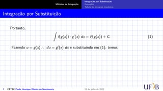 Métodos de Integração
Integração por Substituição
Exemplos
Tabela de integrais imediatas
Integração por Substituição
Portanto,
Z
f(g(x)) · g′
(x) dx = F(g(x)) + C. (1)
Fazendo u = g(x) ∴ du = g′(x) dx e substituindo em (1), temos:
2 CETEC Paulo Henrique Ribeiro do Nascimento 13 de julho de 2022
 