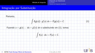 Métodos de Integração
Integração por Substituição
Exemplos
Tabela de integrais imediatas
Integração por Substituição
Portanto,
Z
f(g(x)) · g′
(x) dx = F(g(x)) + C. (1)
Fazendo u = g(x) ∴ du = g′(x) dx e substituindo em (1), temos:
Z
f(u) · du = F(u) + C.
2 CETEC Paulo Henrique Ribeiro do Nascimento 13 de julho de 2022
 