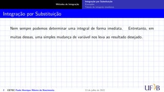 Métodos de Integração
Integração por Substituição
Exemplos
Tabela de integrais imediatas
Integração por Substituição
Nem sempre podemos determinar uma integral de forma imediata. Entretanto, em
muitas dessas, uma simples mudança de variável nos leva ao resultado desejado.
2 CETEC Paulo Henrique Ribeiro do Nascimento 13 de julho de 2022
 