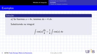 Métodos de Integração
Integração por Substituição
Exemplos
Tabela de integrais imediatas
Exemplos
Solução:
a) Se fizermos u = 4x, teremos du = 4 dx.
Substituindo na integral:
Z
cos(u)
du
4
=
1
4
Z
cos(u) du
3 CETEC Paulo Henrique Ribeiro do Nascimento 13 de julho de 2022
 
