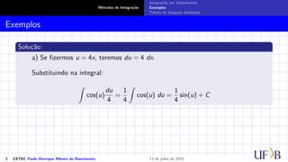 Métodos de Integração
Integração por Substituição
Exemplos
Tabela de integrais imediatas
Exemplos
Solução:
a) Se fizermos u = 4x, teremos du = 4 dx.
Substituindo na integral:
Z
cos(u)
du
4
=
1
4
Z
cos(u) du =
1
4
sin(u) + C
3 CETEC Paulo Henrique Ribeiro do Nascimento 13 de julho de 2022
 