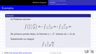 Métodos de Integração
Integração por Substituição
Exemplos
Tabela de integrais imediatas
Exemplos
Solução:
b) Podemos escrever
Z 
x + x3
1 + x4

dx =
Z
x
1 + x4
dx +
Z
x3
1 + x4
dx.
Na primeira parcela desta, se fizermos u = x2, teremos du = 2x dx.
Substituindo na integral:
Z
1
1 + u2
du
2
3 CETEC Paulo Henrique Ribeiro do Nascimento 13 de julho de 2022
 