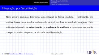 Métodos de Integração
Integração por Substituição
Exemplos
Tabela de integrais imediatas
Integração por Substituição
Nem sempre podemos determinar uma integral de forma imediata. Entretanto, em
muitas dessas, uma simples mudança de variável nos leva ao resultado desejado. Este
método é chamado de substituição ou mudança de variáveis e tem como motivação
a regra da cadeia do ponto de vista da antidiferenciação.
2 CETEC Paulo Henrique Ribeiro do Nascimento 13 de julho de 2022
 