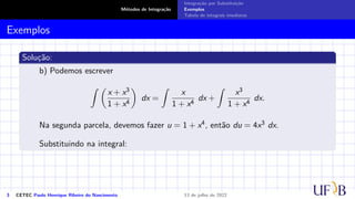 Métodos de Integração
Integração por Substituição
Exemplos
Tabela de integrais imediatas
Exemplos
Solução:
b) Podemos escrever
Z 
x + x3
1 + x4

dx =
Z
x
1 + x4
dx +
Z
x3
1 + x4
dx.
Na segunda parcela, devemos fazer u = 1 + x4, então du = 4x3 dx.
Substituindo na integral:
3 CETEC Paulo Henrique Ribeiro do Nascimento 13 de julho de 2022
 