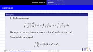 Métodos de Integração
Integração por Substituição
Exemplos
Tabela de integrais imediatas
Exemplos
Solução:
b) Podemos escrever
Z 
x + x3
1 + x4

dx =
Z
x
1 + x4
dx +
Z
x3
1 + x4
dx.
Na segunda parcela, devemos fazer u = 1 + x4, então du = 4x3 dx.
Substituindo na integral:
Z
du
4u
=
1
4
ln |1 + x4
| + C2.
3 CETEC Paulo Henrique Ribeiro do Nascimento 13 de julho de 2022
 