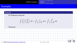 Métodos de Integração
Integração por Substituição
Exemplos
Tabela de integrais imediatas
Exemplos
Solução:
b) Podemos escrever
Z 
x + x3
1 + x4

dx =
Z
x
1 + x4
dx +
Z
x3
1 + x4
dx.
Portanto,
3 CETEC Paulo Henrique Ribeiro do Nascimento 13 de julho de 2022
 