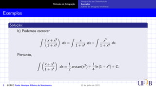 Métodos de Integração
Integração por Substituição
Exemplos
Tabela de integrais imediatas
Exemplos
Solução:
b) Podemos escrever
Z 
x + x3
1 + x4

dx =
Z
x
1 + x4
dx +
Z
x3
1 + x4
dx.
Portanto,
Z 
x + x3
1 + x4

dx =
1
2
arctan(x2
) +
1
4
ln |1 + x4
| + C.
3 CETEC Paulo Henrique Ribeiro do Nascimento 13 de julho de 2022
 